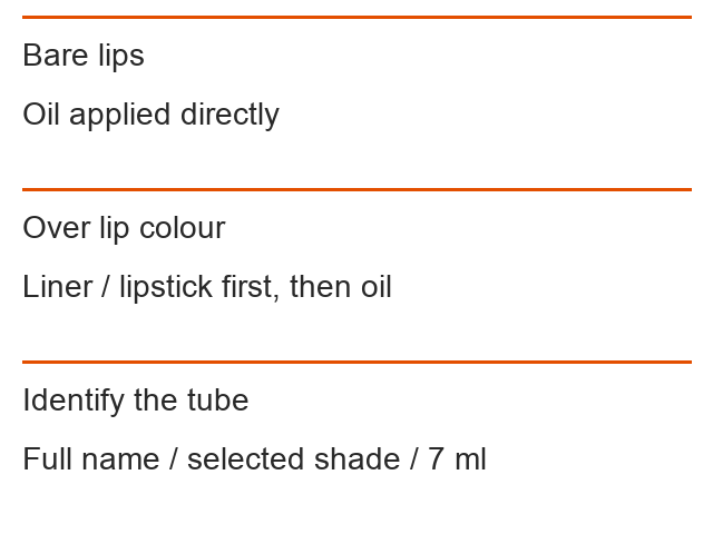 Bare lips: Oil applied directly; Over lip colour: Liner / lipstick first, then oil; Identify the tube: Full name / selected shade / 7 ml