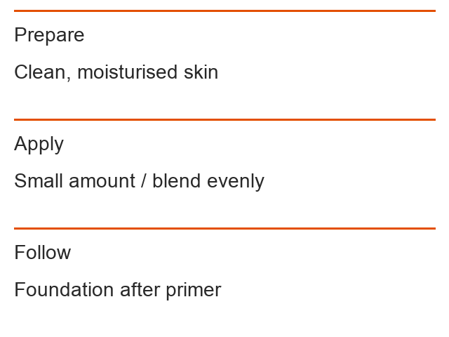 Prepare: Clean, moisturised skin; Apply: Small amount / blend evenly; Follow: Foundation after primer